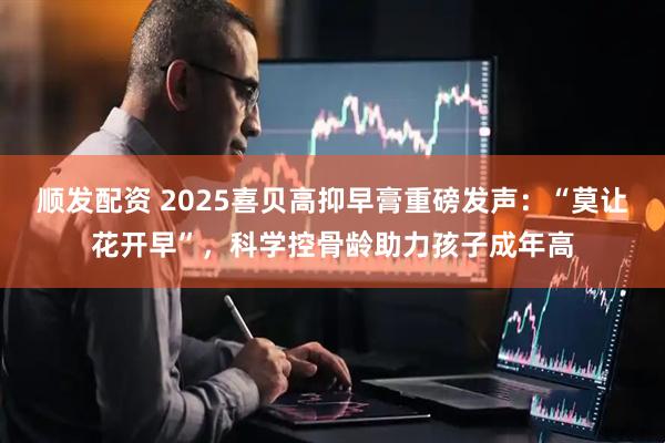 顺发配资 2025喜贝高抑早膏重磅发声：“莫让花开早”，科学控骨龄助力孩子成年高