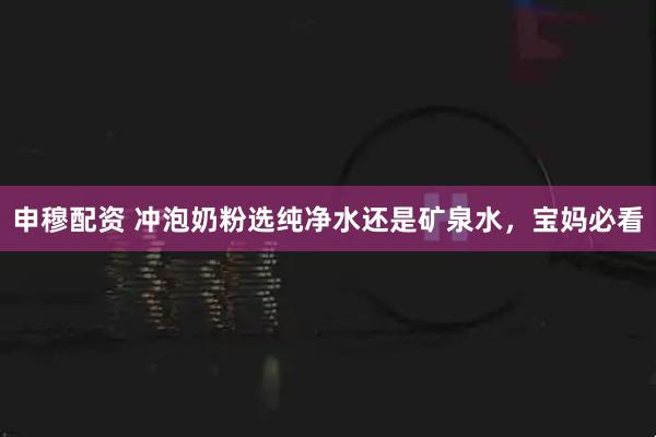 申穆配资 冲泡奶粉选纯净水还是矿泉水，宝妈必看
