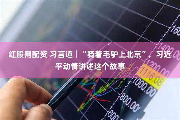 红股网配资 习言道｜“骑着毛驴上北京”，习近平动情讲述这个故事