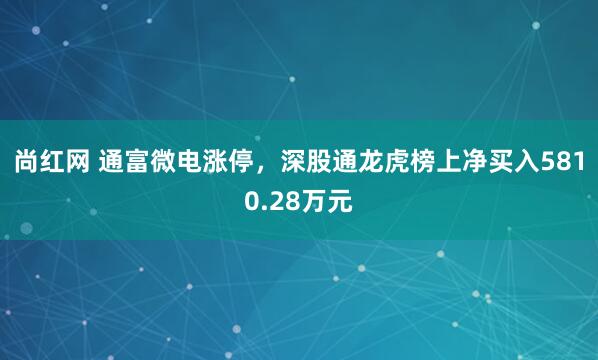 尚红网 通富微电涨停,深股通龙虎榜上净买入5810.28万元