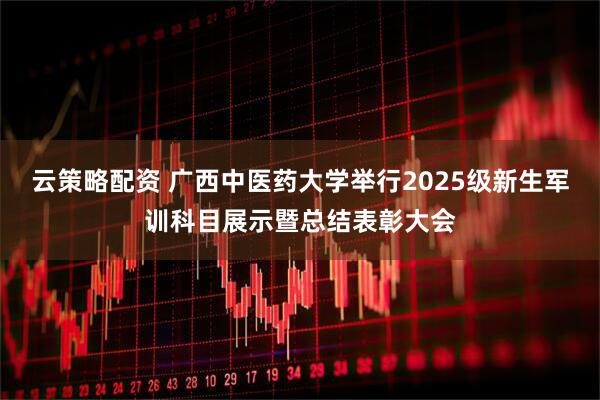 云策略配资 广西中医药大学举行2025级新生军训科目展示暨总结表彰大会