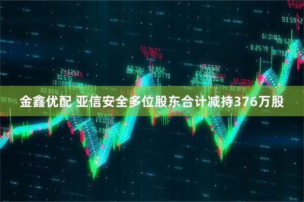 金鑫优配 亚信安全多位股东合计减持376万股