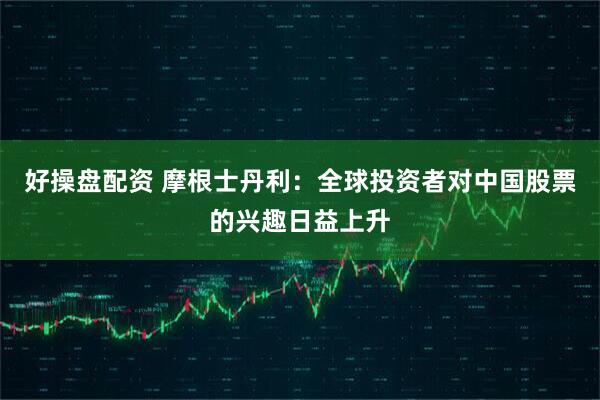 好操盘配资 摩根士丹利：全球投资者对中国股票的兴趣日益上升