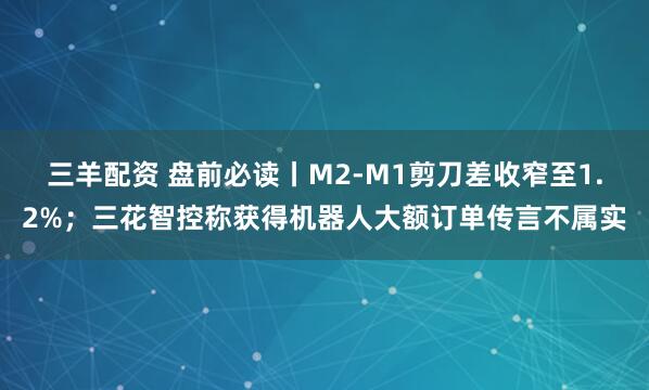 三羊配资 盘前必读丨M2-M1剪刀差收窄至1.2%;三花智控称获得机器人大额订单传言不属实