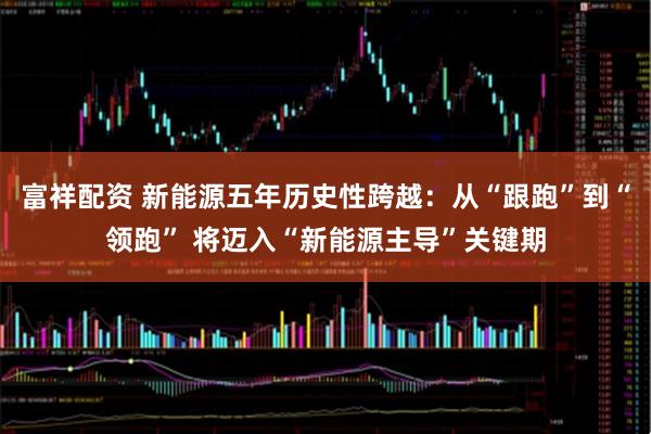 富祥配资 新能源五年历史性跨越：从“跟跑”到“领跑” 将迈入“新能源主导”关键期