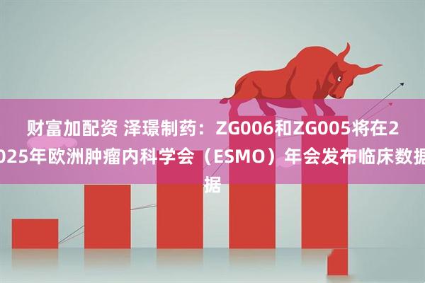 财富加配资 泽璟制药：ZG006和ZG005将在2025年欧洲肿瘤内科学会（ESMO）年会发布临床数据