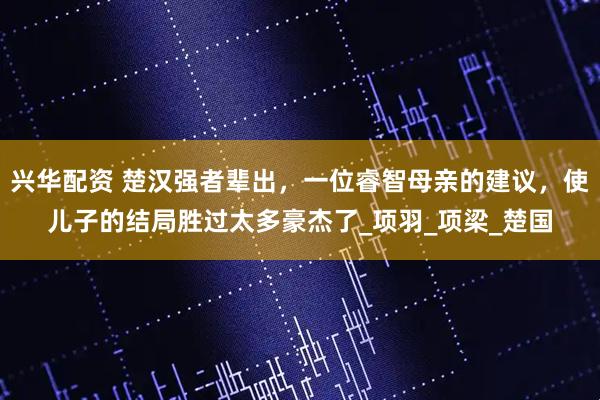 兴华配资 楚汉强者辈出,一位睿智母亲的建议,使儿子的结局胜过太多豪杰了_项羽_项梁_楚国