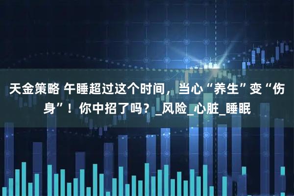 天金策略 午睡超过这个时间,当心“养生”变“伤身”!你中招了吗?_风险_心脏_睡眠