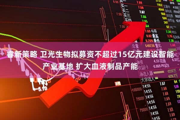 睿新策略 卫光生物拟募资不超过15亿元建设智能产业基地 扩大血液制品产能