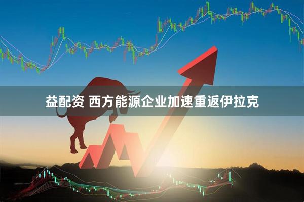 益配资 西方能源企业加速重返伊拉克