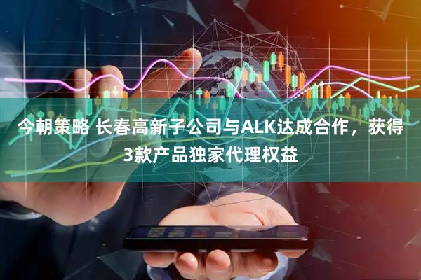 今朝策略 长春高新子公司与ALK达成合作，获得3款产品独家代理权益