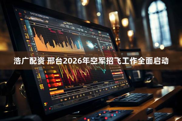 浩广配资 邢台2026年空军招飞工作全面启动