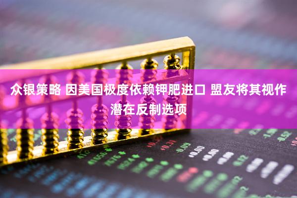 众银策略 因美国极度依赖钾肥进口 盟友将其视作潜在反制选项