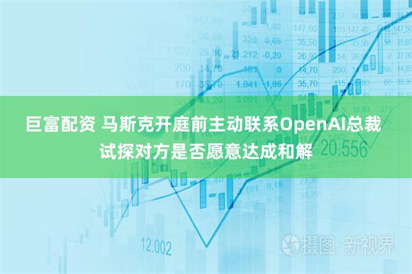 巨富配资 马斯克开庭前主动联系OpenAI总裁 试探对方是否愿意达成和解