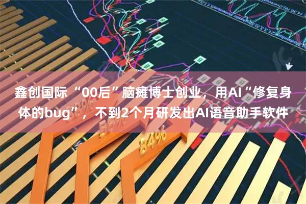 鑫创国际 “00后”脑瘫博士创业，用AI“修复身体的bug”，不到2个月研发出AI语音助手软件